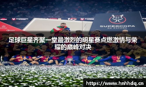 足球巨星齐聚一堂最激烈的明星赛点燃激情与荣耀的巅峰对决